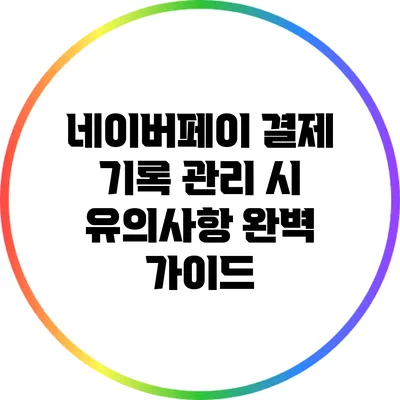 네이버페이 결제 기록 관리 시 유의사항 완벽 가이드