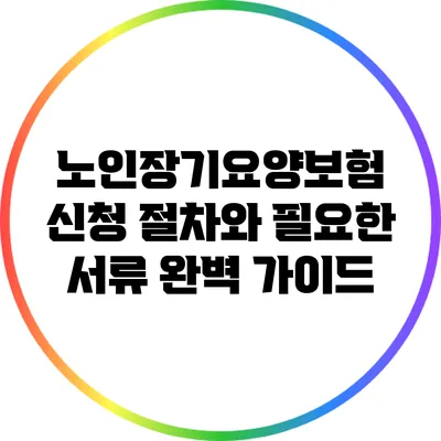 노인장기요양보험 신청 절차와 필요한 서류 완벽 가이드