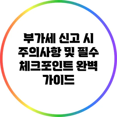 부가세 신고 시 주의사항 및 필수 체크포인트 완벽 가이드