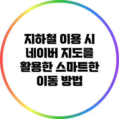 지하철 이용 시 네이버 지도를 활용한 스마트한 이동 방법