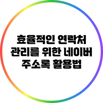 효율적인 연락처 관리를 위한 네이버 주소록 활용법