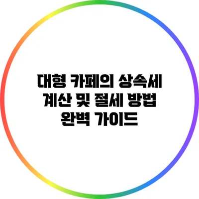 대형 카페의 상속세 계산 및 절세 방법 완벽 가이드