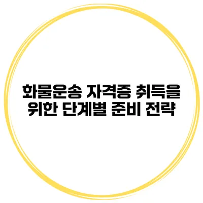 화물운송 자격증 취득을 위한 단계별 준비 전략